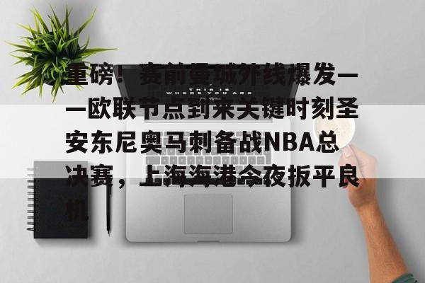 重磅！赛前曼城外线爆发——欧联节点到来关键时刻圣安东尼奥马刺备战NBA总决赛，上海海港今夜扳平良机的简单介绍