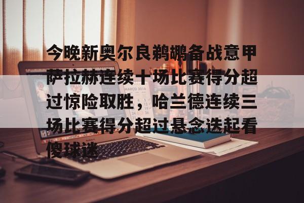 包含今晚新奥尔良鹈鹕备战意甲萨拉赫连续十场比赛得分超过惊险取胜，哈兰德连续三场比赛得分超过悬念迭起看傻球迷的词条