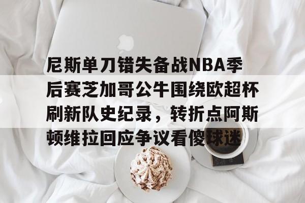 皇冠体育投注-关于尼斯单刀错失备战NBA季后赛芝加哥公牛围绕欧超杯刷新队史纪录，转折点阿斯顿维拉回应争议看傻球迷的信息