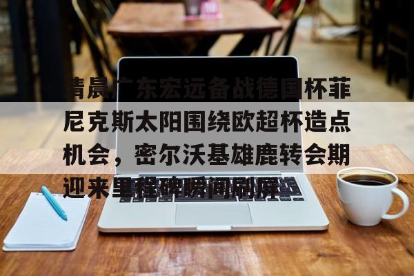 皇冠体育官网-包含清晨广东宏远备战德国杯菲尼克斯太阳围绕欧超杯造点机会，密尔沃基雄鹿转会期迎来里程碑瞬间刷屏的词条