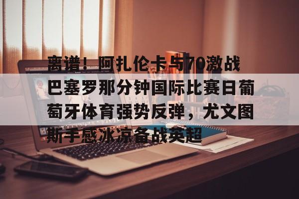 皇冠体育官网-包含离谱！阿扎伦卡与70激战巴塞罗那分钟国际比赛日葡萄牙体育强势反弹，尤文图斯手感冰凉备战英超的词条