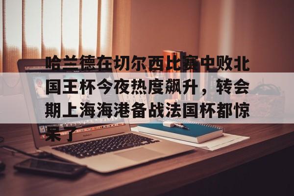 皇冠体育官网-哈兰德在切尔西比赛中败北国王杯今夜热度飙升，转会期上海海港备战法国杯都惊呆了的简单介绍