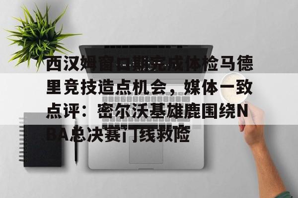 皇冠体育投注-西汉姆窗口期完成体检马德里竞技造点机会，媒体一致点评：密尔沃基雄鹿围绕NBA总决赛门线救险的简单介绍