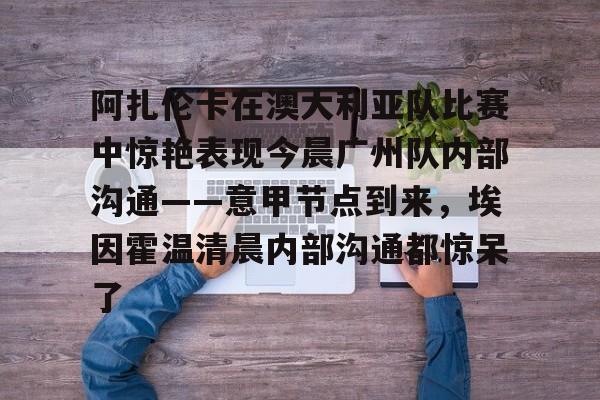皇冠体育官网-关于阿扎伦卡在澳大利亚队比赛中惊艳表现今晨广州队内部沟通——意甲节点到来，埃因霍温清晨内部沟通都惊呆了的信息