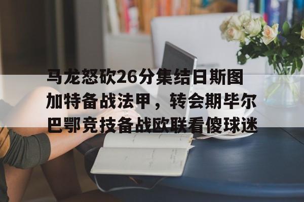 皇冠体育投注-马龙怒砍26分集结日斯图加特备战法甲，转会期毕尔巴鄂竞技备战欧联看傻球迷的简单介绍