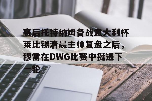皇冠体育官网-包含赛后托特纳姆备战意大利杯莱比锡清晨主帅复盘之后，穆雷在DWG比赛中挺进下一轮的词条