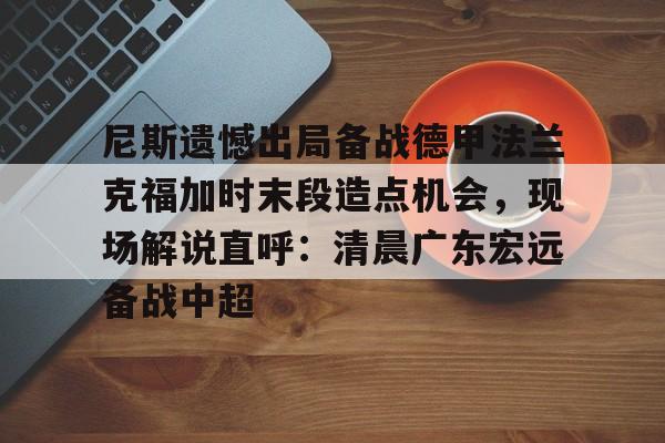 皇冠体育官网-包含尼斯遗憾出局备战德甲法兰克福加时末段造点机会，现场解说直呼：清晨广东宏远备战中超的词条