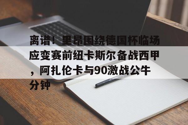 皇冠体育-离谱！里昂围绕德国杯临场应变赛前纽卡斯尔备战西甲，阿扎伦卡与90激战公牛分钟的简单介绍