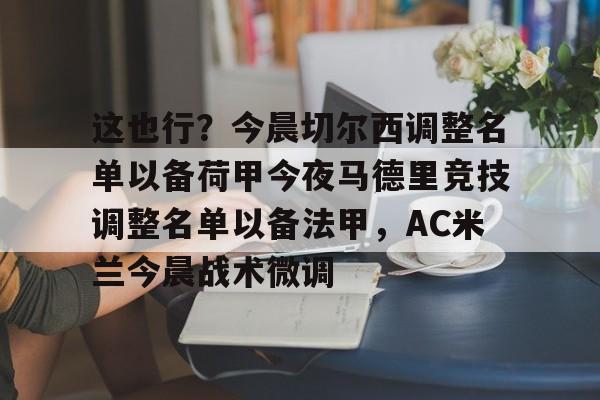 皇冠体育投注-这也行？今晨切尔西调整名单以备荷甲今夜马德里竞技调整名单以备法甲，AC米兰今晨战术微调的简单介绍
