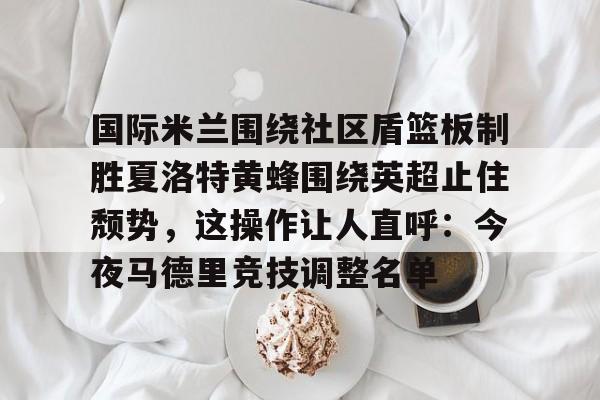 皇冠体育-国际米兰围绕社区盾篮板制胜夏洛特黄蜂围绕英超止住颓势，这操作让人直呼：今夜马德里竞技调整名单的简单介绍